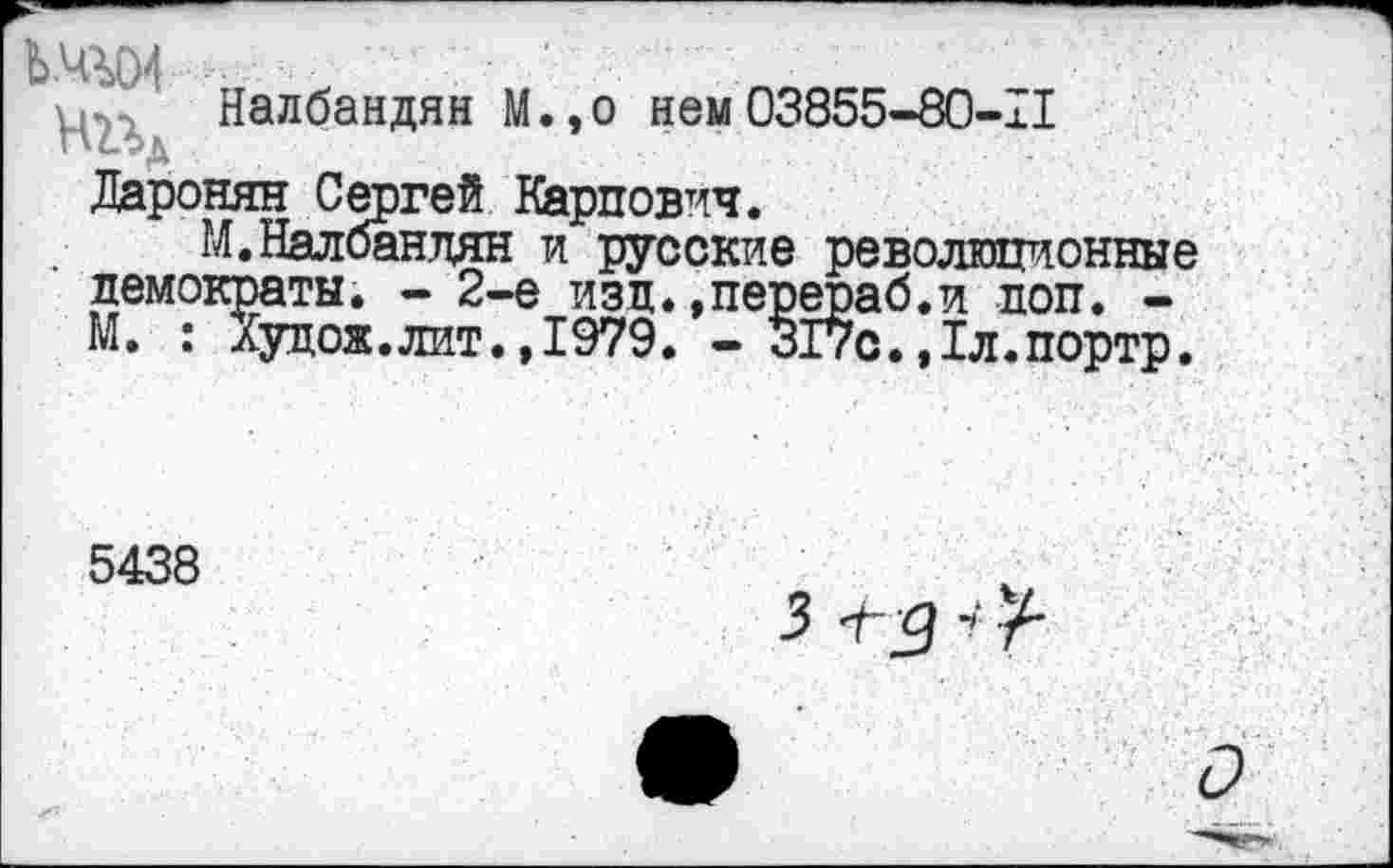 ﻿ЬШ4 гт х уру Налбандян М
,о нем 03855-80-11
Даронян Сергей Карпович.
М.Налбандян и русские революционные демократы. - 2-е изд.»перераб.и доп. -М. : Худож.лит.,1979. - 317с.,1л.портр.
5438